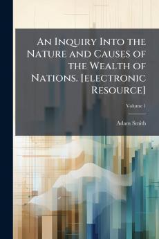 An Inquiry Into the Nature and Causes of the Wealth of Nations. [electronic Resource]; Volume 1