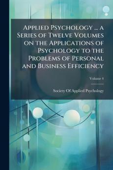Applied Psychology ... a Series of Twelve Volumes on the Applications of Psychology to the Problems of Personal and Business Efficiency; Volume 4
