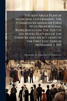 The Ashtabula Plan of Municipal Government the Commission-manager Form With Proportional Representation. The Text of the Novel Features of the Charter and an Account of the First Election of November 2 1915