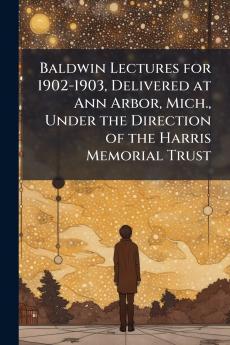 Baldwin Lectures for 1902-1903 Delivered at Ann Arbor Mich. Under the Direction of the Harris Memorial Trust