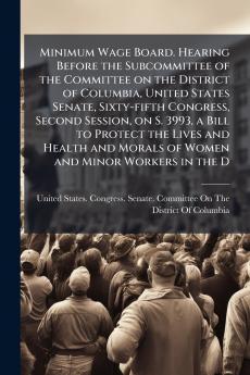 Minimum Wage Board. Hearing Before the Subcommittee of the Committee on the District of Columbia United States Senate Sixty-fifth Congress Second Session on S. 3993 a Bill to Protect the Lives and Health and Morals of Women and Minor Workers in the D