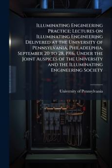 Illuminating Engineering Practice; Lectures on Illuminating Engineering Delivered at the University of Pennsylvania Philadelphia September 20 to 28 1916 Under the Joint Auspices of the University and the Illuminating Engineering Society