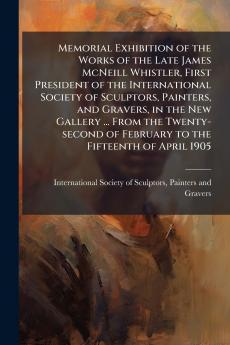 Memorial Exhibition of the Works of the Late James McNeill Whistler First President of the International Society of Sculptors Painters and Gravers in the New Gallery ... From the Twenty-second of February to the Fifteenth of April 1905