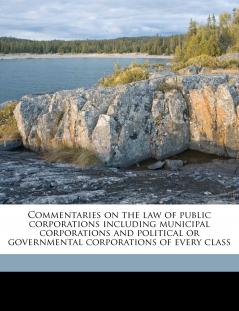 Commentaries on the law of Public Corporations Including Municipal Corporations and Political or Governmental Corporations of Every Class