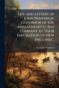 Life and Letters of John Winthrop Governor of the Massachusetts-Bay Company at Their Emigration to New England ..