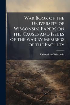 War Book of the University of Wisconsin. Papers on the Causes and Issues of the war by Members of the Faculty