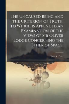 The Uncaused Being and the Criterion of Truth; to Which is Appended an Examination of the Views of Sir Oliver Lodge Concerning the Ether of Space;