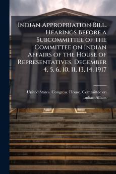 Indian Appropriation Bill. Hearings Before a Subcommittee of the Committee on Indian Affairs of the House of Representatives December 4 5 6 10 11 13 14 1917