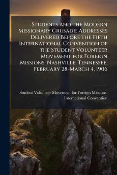 Students and the Modern Missionary Crusade; Addresses Delivered Before the Fifth International Convention of the Student Volunteer Movement for Foreign Missions Nashville Tennessee February 28-March 4 1906