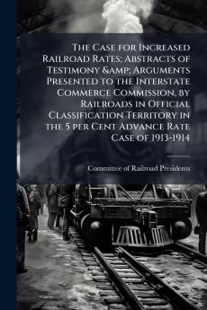 The Case for Increased Railroad Rates; Abstracts of Testimony & Arguments Presented to the Interstate Commerce Commission by Railroads in Official Classification Territory in the 5 per Cent Advance Rate Case of 1913-1914