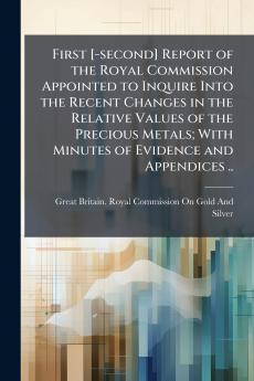 First [-second] Report of the Royal Commission Appointed to Inquire Into the Recent Changes in the Relative Values of the Precious Metals; With Minutes of Evidence and Appendices ..