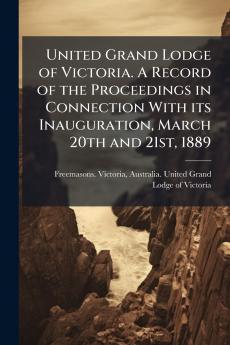 United Grand Lodge of Victoria. A Record of the Proceedings in Connection With its Inauguration March 20th and 21st 1889