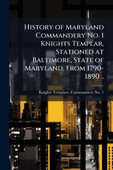 History of Maryland Commandery No. 1 Knights Templar Stationed at Baltimore State of Maryland From 1790-1890 ..