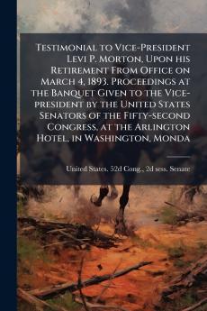 Testimonial to Vice-President Levi P. Morton Upon his Retirement From Office on March 4 1893. Proceedings at the Banquet Given to the Vice-president by the United States Senators of the Fifty-second Congress at the Arlington Hotel in Washington Monda