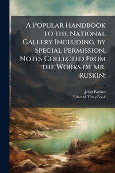 A Popular Handbook to the National Gallery Including by Special Permission Notes Collected From the Works of Mr. Ruskin;