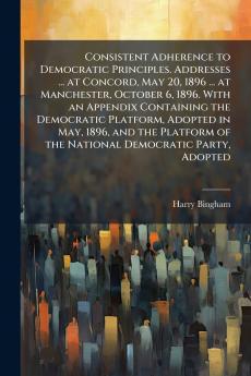 Consistent Adherence to Democratic Principles. Addresses ... at Concord May 20 1896 ... at Manchester October 6 1896. With an Appendix Containing the Democratic Platform Adopted in May 1896 and the Platform of the National Democratic Party Adopted