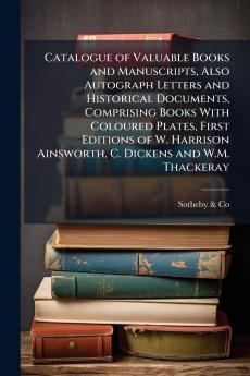 Catalogue of Valuable Books and Manuscripts Also Autograph Letters and Historical Documents Comprising Books With Coloured Plates First Editions of W. Harrison Ainsworth C. Dickens and W.M. Thackeray
