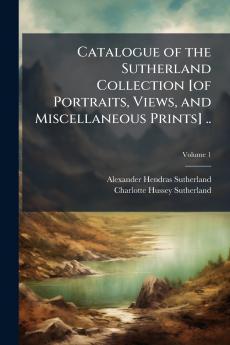 Catalogue of the Sutherland Collection [of Portraits Views and Miscellaneous Prints] ..; Volume 1