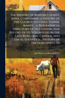 The History of Benton County Iowa Containing a History of the County its Cities Towns &c. a Biographical Directory of its Citizens war Record of its Volunteers in the Late Rebellion General and Local Statistics ... History of the Northwest Hi