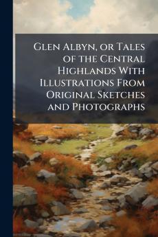 Glen Albyn or Tales of the Central Highlands With Illustrations From Original Sketches and Photographs