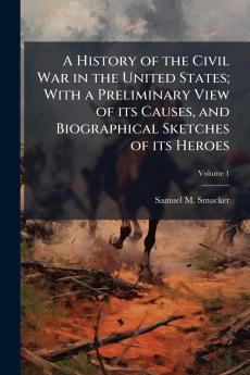 A History of the Civil War in the United States; With a Preliminary View of its Causes and Biographical Sketches of its Heroes; Volume 1