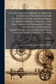 I.C.S. Reference Library; a Series of Textbooks Prepared for the Students of the International Correspondence Schools and Containing in Permanent Form the Instruction Papers Examination Questions and Keys Used in Their Various Courses; Volume 6