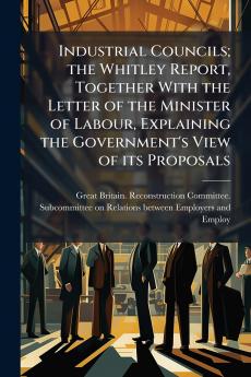 Industrial Councils; the Whitley Report Together With the Letter of the Minister of Labour Explaining the Government's View of its Proposals