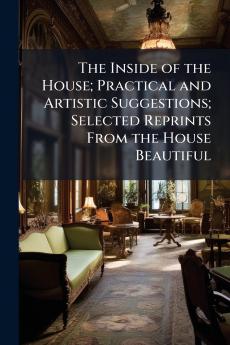 The Inside of the House; Practical and Artistic Suggestions; Selected Reprints From the House Beautiful