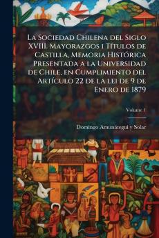 La Sociedad Chilena del Siglo XVIII. Mayorazgos i Títulos de Castilla Memoria Histórica Presentada a la Universidad de Chile en Cumplimiento del Artículo 22 de la lei de 9 de Enero de 1879; Volume 1