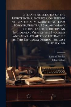 Literary Anecdotes of the Eighteenth Century; Comprizing Biographical Memoirs of William Bowyer Printer F.S.A. and Many of his Learned Friends; An Incidental View of the Progress and Advancement of Literature in This Kingdom During the Last Century; An