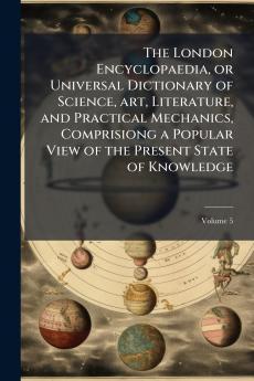The London Encyclopaedia or Universal Dictionary of Science art Literature and Practical Mechanics Comprisiong a Popular View of the Present State of Knowledge; Volume 5