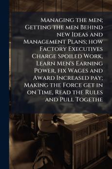 Managing the men; Getting the men Behind new Ideas and Management Plans; how Factory Executives Charge Spoiled Work Learn Men's Earning Power fix Wages and Award Increased pay; Making the Force get in on Time Read the Rules and Pull Togethe