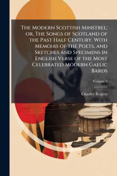 The Modern Scottish Minstrel; or The Songs of Scotland of the Past Half Century. With Memoirs of the Poets and Sketches and Specimens in English Verse of the Most Celebrated Modern Gaelic Bards; Volume 5