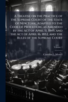 A Treatise on the Practice of the Supreme Court of the State of New York; Adapted to the Code of Procedure as Amended by the Act of April 11 1849 and the Act of April 16 1852 and the Rules of the Supreme Court; Volume 1