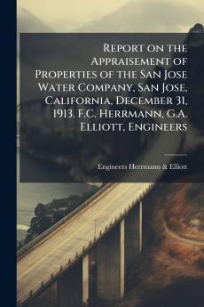 Report on the Appraisement of Properties of the San Jose Water Company San Jose California December 31 1913. F.C. Herrmann G.A. Elliott Engineers