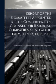 Report of the Committee Appointed at the Conference of Counsel for Railroad Companies at Atlantic City July 13 14 15 1908