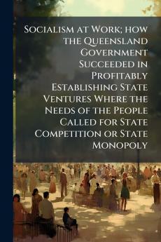 Socialism at Work; how the Queensland Government Succeeded in Profitably Establishing State Ventures Where the Needs of the People Called for State Competition or State Monopoly