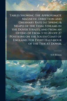 Tables Showing the Approximate Magnetic Direction and Ordinary Rate (at Spring & Neaps) of the Tidal Streams in the Dover Straits and From an Offing of From 3 to 20 off 27 Positions on the South Coast of England for Every Half-hour of the Tide at Dover;