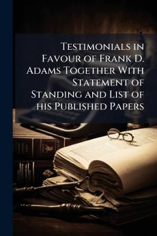 Testimonials in Favour of Frank D. Adams Together With Statement of Standing and List of his Published Papers