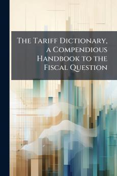 The Tariff Dictionary a Compendious Handbook to the Fiscal Question