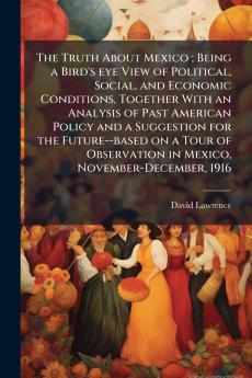 The Truth About Mexico ; Being a Bird's eye View of Political Social and Economic Conditions Together With an Analysis of Past American Policy and a Suggestion for the Future--based on a Tour of Observation in Mexico November-December 1916