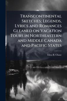 Transcontinental Sketches; Legends Lyrics and Romances Gleaned on Vacation Tours in Northeastern and Middle Canada and Pacific States
