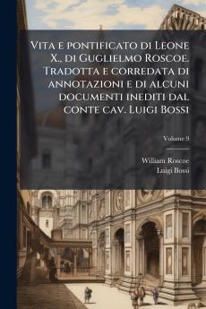 Vita e pontificato di Leone X. di Guglielmo Roscoe. Tradotta e corredata di annotazioni e di alcuni documenti inediti dal conte cav. Luigi Bossi; Volume 9