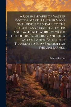 A Commentarie of Master Doctor Martin Luther Vpon the Epistle of S. Paul to the Galathians. First Collected and Gathered Word by Word out of his Preaching and now out of Latine Faithfully Translated Into English for the Unlearned