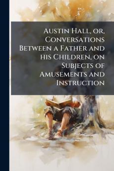 Austin Hall or Conversations Between a Father and his Children on Subjects of Amusements and Instruction