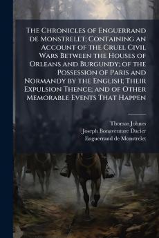 The Chronicles of Enguerrand de Monstrelet; Containing an Account of the Cruel Civil Wars Between the Houses of Orleans and Burgundy; of the Possession of Paris and Normandy by the English; Their Expulsion Thence; and of Other Memorable Events That Happen