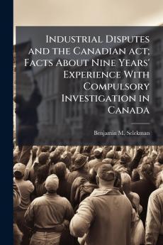Industrial Disputes and the Canadian act; Facts About Nine Years' Experience With Compulsory Investigation in Canada