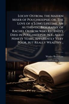 Lochy Ostrom the Maiden Miser of Poughkeepsie; or The Love of a Long Lifetime. An Authentic Biography of Rachel Ostrom who Recently Died in Poughkeepsie N.Y. Aged Ninety Years Apparently Very Poor but Really Wealthy ..