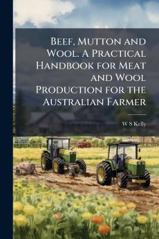 Beef Mutton and Wool. A Practical Handbook for Meat and Wool Production for the Australian Farmer