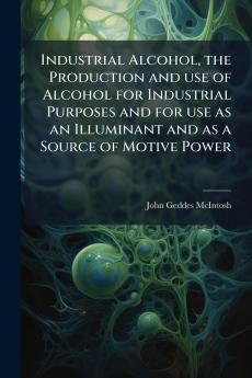 Industrial Alcohol the Production and use of Alcohol for Industrial Purposes and for use as an Illuminant and as a Source of Motive Power